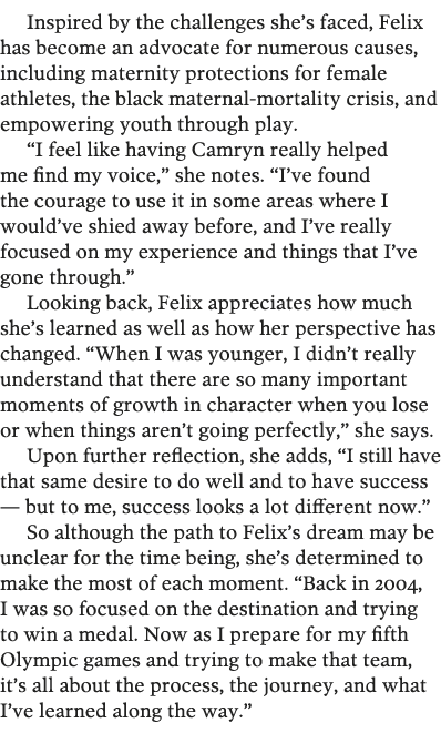 Inspired by the challenges she s faced, Felix has become an advocate for numerous causes, including maternity protect   