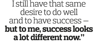 I still have that same desire to do well and to have success — but to me, success looks a lot different now  
