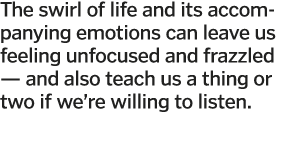 The swirl of life and its accompanying emotions can leave us feeling unfocused and frazzled — and also teach us a thi   