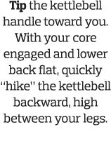 Tip the kettlebell handle toward you  With your core engaged and lower back flat, quickly  hike  the kettlebell backw   