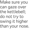 Make sure you can gaze over the kettlebell; do not try to swing it higher than your nose 