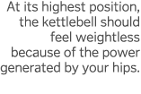 At its highest position, the kettlebell should feel weightless because of the power generated by your hips  