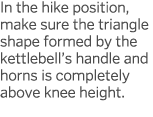In the hike position, make sure the triangle shape formed by the kettlebell s handle and horns is completely above kn   
