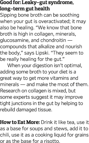 Good for: Leaky-gut syndrome, long-term gut health Sipping bone broth can be soothing when your gut is overactivated;   