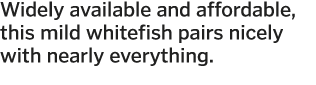 Widely available and affordable, this mild whitefish pairs nicely with nearly everything  