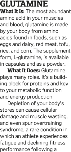 Glutamine What It Is: The most abundant amino acid in your muscles and blood, glutamine is made by your body from ami   