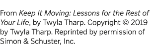  From Keep It Moving: Lessons for the Rest of Your Life, by Twyla Tharp  Copyright   2019 by Twyla Tharp  Reprinted b   
