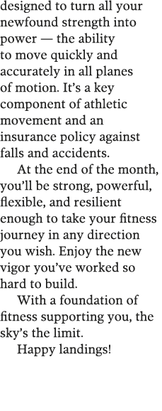 designed to turn all your newfound strength into power — the ability to move quickly and accurately in all planes of    