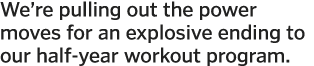 We re pulling out the power moves for an explosive ending to our half-year workout program  