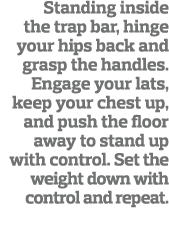 Standing inside the trap bar, hinge your hips back and grasp the handles  Engage your lats, keep your chest up, and p   