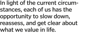 In light of the current circumstances, each of us has the opportunity to slow down, reassess, and get clear about wha   