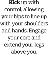 Kick up with control, allowing your hips to line up with your shoulders and hands  Engage your core and extend your l   