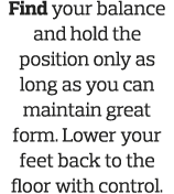 Find your balance and hold the position only as long as you can maintain great form  Lower your feet back to the floo   