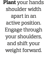 Plant your hands shoulder width apart in an active position  Engage through your shoulders, and shift your weight for   