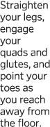 Straighten your legs, engage your quads and glutes, and point your toes as you reach away from the floor  