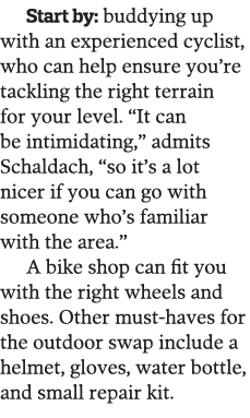 Start by: buddying up with an experienced cyclist, who can help ensure you re tackling the right terrain for your lev   
