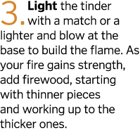 3  Light the tinder with a match or a lighter and blow at the base to build the flame  As your fire gains strength  a   