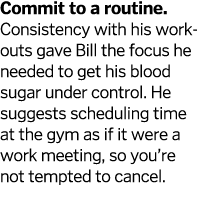 Commit to a routine  Consistency with his workouts gave Bill the focus he needed to get his blood sugar under control   