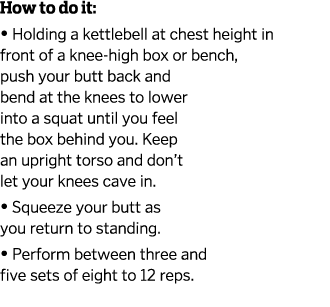 How to do it    Holding a kettlebell at chest height in front of a knee-high box or bench  push your butt back and be   