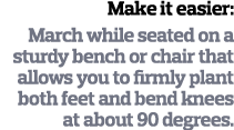 Make it easier  March while seated on a sturdy bench or chair that allows you to firmly plant both feet and bend knee   