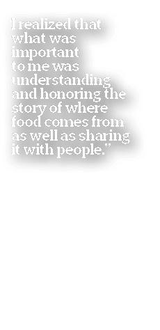 I realized that what was important to me was understanding and honoring the story of where food comes from as well as   
