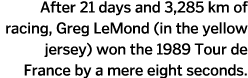 After 21 days and 3 285 km of racing  Greg LeMond  in the yellow jersey  won the 1989 Tour de France by a mere eight    