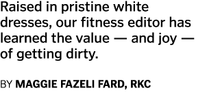 Raised in pristine white dresses  our fitness editor has learned the value — and joy — of getting dirty  By Maggie Fa   