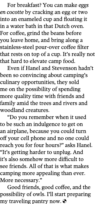 For breakfast  You can make eggs en cocotte by cracking an egg or two into an enameled cup and floating it in a water   