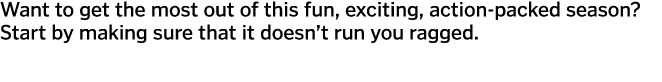 Want to get the most out of this fun  exciting  action-packed season  Start by making sure that it doesn t run you ra   