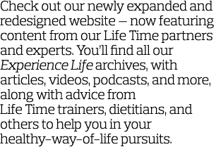 Check out our newly expanded and redesigned website — now featuring content from our Life Time partners and experts     