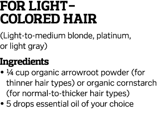 For Light- Colored Hair (Light-to-medium blonde, platinum, or light gray) Ingredients    1 4 cup organic arrowroot po   