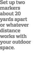 Set up two markers about 20 yards apart or whatever distance works with your outdoor space 