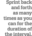 Sprint back and forth as many times as you can for the duration of the interval  