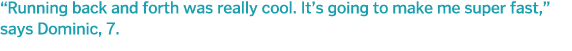  Running back and forth was really cool  It s going to make me super fast,  says Dominic, 7 