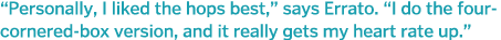  Personally, I liked the hops best,  says Errato   I do the four-cornered-box version, and it really gets my heart ra   