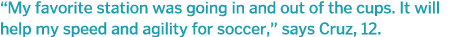  My favorite station was going in and out of the cups  It will help my speed and agility for soccer,  says Cruz, 12 