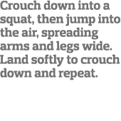 Crouch down into a squat, then jump into the air, spreading arms and legs wide  Land softly to crouch down and repeat  