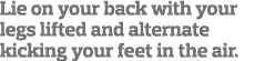 Lie on your back with your legs lifted and alternate kicking your feet in the air  