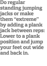 Do regular standing jumping jacks or make them  extreme  by adding a plank jack between reps: Lower to a plank positi   