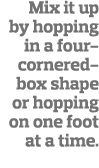 Mix it up by hopping in a four-cornered-box shape or hopping on one foot at a time  