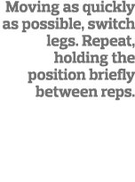 Moving as quickly as possible, switch legs  Repeat, holding the position briefly between reps 