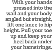 With your hands pressed into the wall and your body angled but straight, lift one knee to hip height  Pull your toe u   