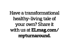 Tell Us Your Story  Have a transformational healthy-living tale of your own  Share it with us at ELmag com myturnaround 