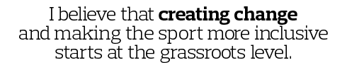I believe that creating change and making the sport more inclusive starts at the grassroots level 