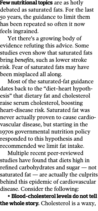 Few nutritional topics are as hotly debated as saturated fats  For the last 50 years, the guidance to limit them has    