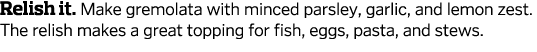 Relish it  Make gremolata with minced parsley, garlic, and lemon zest  The relish makes a great topping for fish, egg   