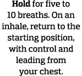 Hold for five to 10 breaths  On an inhale, return to the starting position, with control and leading from your chest  