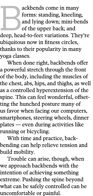 Backbends come in many forms: standing, kneeling, and lying down; mini-bends of the upper back; and deep, head-to-fee   