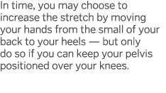 In time, you may choose to increase the stretch by moving your hands from the small of your back to your heels — but    