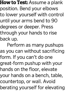 How to Test: Assume a plank position  Bend your elbows to lower yourself with control until your arms bend to 90  deg   
